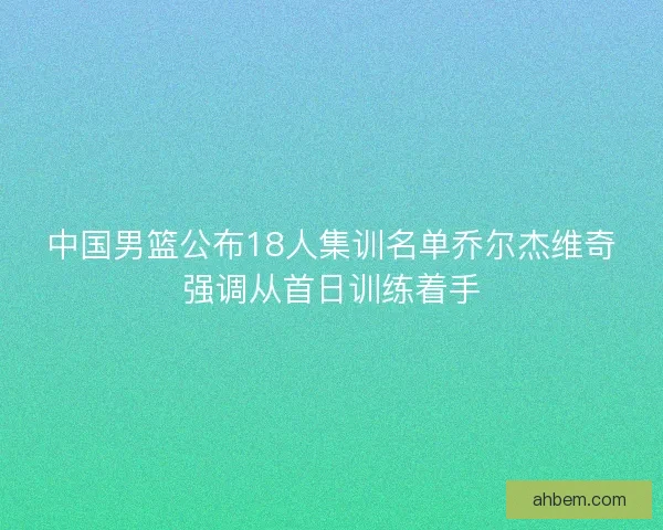 中国男篮公布18人集训名单乔尔杰维奇强调从首日训练着手