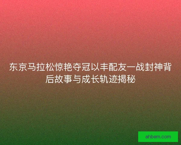 东京马拉松惊艳夺冠以丰配友一战封神背后故事与成长轨迹揭秘