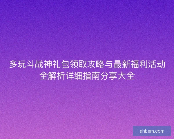 多玩斗战神礼包领取攻略与最新福利活动全解析详细指南分享大全