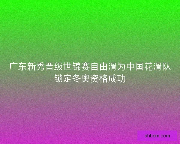 广东新秀晋级世锦赛自由滑为中国花滑队锁定冬奥资格成功